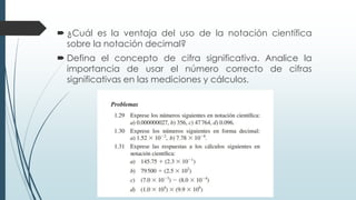  ¿Cuál es la ventaja del uso de la notación científica
sobre la notación decimal?
 Defina el concepto de cifra significativa. Analice la
importancia de usar el número correcto de cifras
significativas en las mediciones y cálculos.
 