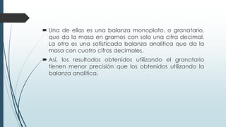  Una de ellas es una balanza monoplato, o granatario,
que da la masa en gramos con solo una cifra decimal.
La otra es una sofisticada balanza analítica que da la
masa con cuatro cifras decimales.
 Así, los resultados obtenidos utilizando el granatario
tienen menor precisión que los obtenidos utilizando la
balanza analítica.
 