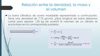 Relación entre la densidad, la masa y
el volumen
 La barra cilíndrica de acero inoxidable representada a continuación,
tiene una densidad de 7,75 g/cm3. ¿Qué longitud de barra debemos
cortar para separar 1,00 kg de acero? El volumen de un cilindro se
encontrara en la contraportada posterior.
 