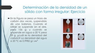 Determinación de la densidad de un
sólido con forma irregular: Ejercicio
 En la Figura se pesa un trozo de
carbón dos veces, suspendido
de una balanza. Cuando el
sólido se suspende en el aire,
pesa 156 g; y cuando se
suspende en agua a 20 ℃ pesa
59 g. ¿cuál es la densidad del
carbón? La densidad del agua
a 20 °C es 0,9982 g/ 𝑐𝑚3
 