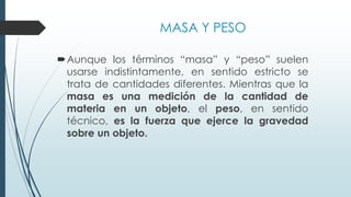 MASA Y PESO
Aunque los términos “masa” y “peso” suelen
usarse indistintamente, en sentido estricto se
trata de cantidades diferentes. Mientras que la
masa es una medición de la cantidad de
materia en un objeto, el peso, en sentido
técnico, es la fuerza que ejerce la gravedad
sobre un objeto.
 