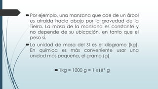 Por ejemplo, una manzana que cae de un árbol
es atraída hacia abajo por la gravedad de la
Tierra. La masa de la manzana es constante y
no depende de su ubicación, en tanto que el
peso sí.
La unidad de masa del SI es el kilogramo (kg).
En química es más conveniente usar una
unidad más pequeña, el gramo (g)
1kg = 1000 g = 1 x103
g
 