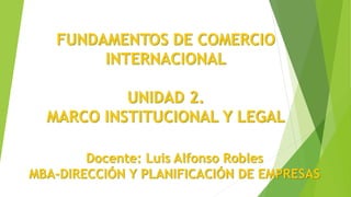 FUNDAMENTOS DE COMERCIO
INTERNACIONAL
UNIDAD 2.
MARCO INSTITUCIONAL Y LEGAL
Docente: Luis Alfonso Robles
MBA-DIRECCIÓN Y PLANIFICACIÓN DE EMPRESAS
 