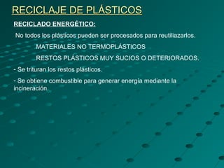 RECICLAJE DE PLÁSTICOSRECICLAJE DE PLÁSTICOS
RECICLADO ENERGÉTICO:
No todos los plásticos pueden ser procesados para reutiliazarlos.
MATERIALES NO TERMOPLÁSTICOS
RESTOS PLÁSTICOS MUY SUCIOS O DETERIORADOS.
- Se trituran los restos plásticos.
- Se obtiene combustible para generar energía mediante la
incineración.
 