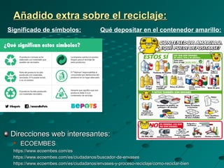 Añadido extra sobre el reciclaje:Añadido extra sobre el reciclaje:
Direcciones web interesantes:Direcciones web interesantes:

ECOEMBESECOEMBES
https://www.ecoembes.com/eshttps://www.ecoembes.com/es
https://www.ecoembes.com/es/ciudadanos/buscador-de-envaseshttps://www.ecoembes.com/es/ciudadanos/buscador-de-envases
https://www.ecoembes.com/es/ciudadanos/envases-y-proceso-reciclaje/como-reciclar-bienhttps://www.ecoembes.com/es/ciudadanos/envases-y-proceso-reciclaje/como-reciclar-bien
Significado de símbolos: Qué depositar en el contenedor amarillo:
 
