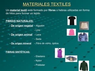 MATERIALES TEXTILESMATERIALES TEXTILES
Un material textil está formado por fibras o hebras utilizadas en forma
de hilos para formar un tejido.
FIBRAS NATURALES:
- De origen vegetal - Algodón
- Lino
- De origen animal - Lana
- Seda
- De origen mineral - Fibra de vidrio, óptica.
FIBRAS SINTÉTICAS:
- Elastano
- Nylon
- Poliéster
 