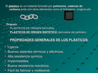 ElEl plásticoplástico es un material formado pores un material formado por polímerospolímeros,, cadenas decadenas de
carbonocarbono junto con otros elementos como el hidrógeno, oxígeno,etc.junto con otros elementos como el hidrógeno, oxígeno,etc.
PROPIEDADES GENERALES DE LOS PLÁSTICOS:PROPIEDADES GENERALES DE LOS PLÁSTICOS:
Ligeros.Ligeros.
Buenos aislantes térmicos y eléctricos.Buenos aislantes térmicos y eléctricos.
Alta resistencia química.Alta resistencia química.
Impermeables.Impermeables.
Buena resistencia mecánica.Buena resistencia mecánica.
Fácil de fabricar y moldearse.Fácil de fabricar y moldearse.
Origuen:Origuen:
- PLASTICOS DE ORIGEN NATURALPLASTICOS DE ORIGEN NATURAL
- PLÁSTICOS DE ORIGEN SINTÉTICOPLÁSTICOS DE ORIGEN SINTÉTICO (derivados del petróleo)(derivados del petróleo)
 