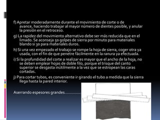 f) Apretar moderadamente durante el movimiento de corte o de
     avance, haciendo trabajar al mayor número de dientes posible, y anular
     la presión en el retroceso.
g) La rapidez del movimiento alternativo debe ser más reducida que en el
     limado. Se aconseja 50 golpes de sierra por minuto para materiales
     blando si 30 para materiales duros.
h) Si una vez empezado el trabajo se rompe la hoja de sierra, coger otra ya
     usada, con el fin de que penetre fácilmente en la ranura ya efectuada.
i) Si la profundidad del corte a realizar es mayor que el ancho de la hoja, no
     se deben emplear hojas de doble filo, porque el trisque del canto
     superior se desgasta inútilmente a la vez que se estropean las caras
     cortadas.
j) Para cortar tubos, es conveniente ir girando el tubo a medida que la sierra
     llega hasta la pared interior.

Aserrando espesores grandes………………
 