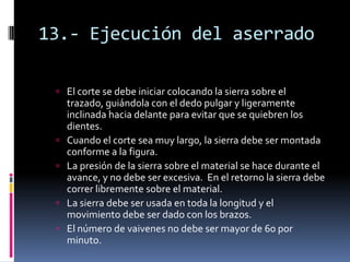 13.- Ejecución del aserrado

  El corte se debe iniciar colocando la sierra sobre el
     trazado, guiándola con el dedo pulgar y ligeramente
     inclinada hacia delante para evitar que se quiebren los
     dientes.
    Cuando el corte sea muy largo, la sierra debe ser montada
     conforme a la figura.
    La presión de la sierra sobre el material se hace durante el
     avance, y no debe ser excesiva. En el retorno la sierra debe
     correr libremente sobre el material.
    La sierra debe ser usada en toda la longitud y el
     movimiento debe ser dado con los brazos.
    El número de vaivenes no debe ser mayor de 60 por
     minuto.
 
