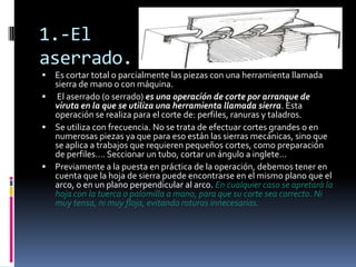 1.-El
aserrado.
 Es cortar total o parcialmente las piezas con una herramienta llamada
  sierra de mano o con máquina.
 El aserrado (o serrado) es una operación de corte por arranque de
  viruta en la que se utiliza una herramienta llamada sierra. Esta
  operación se realiza para el corte de: perfiles, ranuras y taladros.
 Se utiliza con frecuencia. No se trata de efectuar cortes grandes o en
  numerosas piezas ya que para eso están las sierras mecánicas, sino que
  se aplica a trabajos que requieren pequeños cortes, como preparación
  de perfiles…. Seccionar un tubo, cortar un ángulo a inglete…
 Previamente a la puesta en práctica de la operación, debemos tener en
  cuenta que la hoja de sierra puede encontrarse en el mismo plano que el
  arco, o en un plano perpendicular al arco. En cualquier caso se apretará la
  hoja con la tuerca o palomilla a mano, para que su corte sea correcto. Ni
  muy tensa, ni muy floja, evitando roturas innecesarias.
 