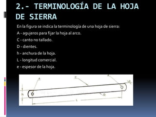 2.- TERMINOLOGÍA DE LA HOJA
DE SIERRA
En la figura se indica la terminología de una hoja de sierra:
A - agujeros para fijar la hoja al arco.
C - canto no tallado.
D - dientes.
h - anchura de la hoja.
L - longitud comercial.
e - espesor de la hoja.
 