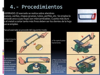 4.- Procedimientos
 ASERRADO. El aserrado se realiza sobre alambres
 gruesos, varillas, chapas gruesas, tubos, perfiles, etc. Se emplea la
 sierra de arco cuyas hojas son intercambiables. Cuanto más duro
 es el metal a cortar tanto más finos deben ser los dientes de la hoja
 que se emplee.

  Para el aserrado se procede del siguiente modo:



1º Se elige la hoja de
sierra adecuada.                                    2º Se sujeta la pieza
                                                    fuertemente.




3º Se sierra haciendo
presión al avanzar y                                4º Para cortar chapas
levantando al                                       se colocan entre dos
retroceder, haciendo                                piezas de
movimientos largos                                  madera, que se
y manteniendo la                                    cortarán a la vez que
sierra perpendicular.                               la chapa, para evitar
                                                    que ésta se doble.
 