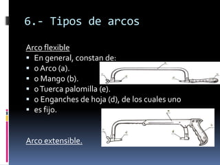 6.- Tipos de arcos

Arco flexible
 En general, constan de:
 o Arco (a).
 o Mango (b).
 o Tuerca palomilla (e).
 o Enganches de hoja (d), de los cuales uno
 es fijo.


Arco extensible.
 