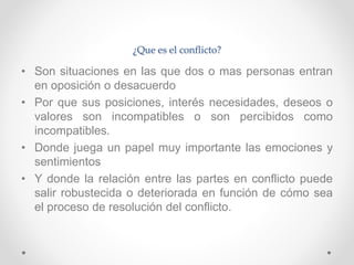 ¿Que es el conflicto?
• Son situaciones en las que dos o mas personas entran
en oposición o desacuerdo
• Por que sus posiciones, interés necesidades, deseos o
valores son incompatibles o son percibidos como
incompatibles.
• Donde juega un papel muy importante las emociones y
sentimientos
• Y donde la relación entre las partes en conflicto puede
salir robustecida o deteriorada en función de cómo sea
el proceso de resolución del conflicto.
 