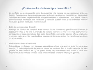 ¿Cuáles son los distintos tipos de conflicto?
• Un conflicto es un desacuerdo entre dos personas y la manera en que reaccionan ante esa
fricción. Generalmente, la gente está expuesta a cinco tipos diferentes de conflictos y tienen cinco
diferentes reacciones, dependiendo de sus personalidades o experiencias. Cada tipo de conflicto
provee distintos resultados. Los resultados y conflictos pueden variar y hay diferentes tipos de
resolución que son efectivos a nivel individual.
• Estilo de competencia o dirección
• Este tipo de conflicto es unilateral. Este conflicto ocurre cuando una persona involucrada en el
desacuerdo dicta a la otra. A menudo, la persona instruye a otra y no deja oportunidad a
contrapuntos o ideas alternativas. Este estilo de conflicto ocurre entre algunos jefes y empleados
o entre un padre y su hijo, cuando el jefe o padre mantiene una actitud "se hace lo que yo digo o
no se hace nada".
• Estilo armonizante o acomodador
• Este estilo de conflicto es otro tipo poco saludable en el que una persona actúa de manera no
asertiva. El único objetivo de la persona pasiva es mantener feliz a la otra persona. La idea
general de este conflicto es "¿Qué puedo hacer para mantenerte feliz, como si nada más
importara?". Este estilo de conflicto se ve a menudo entre un cliente infeliz y un gerente.
 