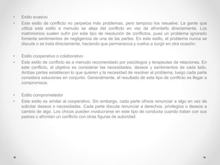 • Estilo evasivo
• Este estilo de conflicto no perpetúa más problemas, pero tampoco los resuelve. La gente que
utiliza este estilo a menudo se aleja del conflicto en vez de afrontarlo directamente. Los
matrimonios suelen sufrir por este tipo de resolución de conflictos, pues un problema ignorado
fomenta sentimientos de negligencia de una de las partes. En este estilo, el problema nunca se
discute o se trata directamente, haciendo que permanezca y vuelva a surgir en otra ocasión.
• Estilo cooperativo o colaborativo
• Este estilo de conflicto es a menudo recomendado por psicólogos y terapeutas de relaciones. En
este conflicto, el objetivo es considerar las necesidades, deseos y sentimientos de cada lado.
Ambas partes establecen lo que quieren y la necesidad de resolver el problema, luego cada parte
considera soluciones en conjunto. Generalmente, el resultado de este tipo de conflicto es llegar a
compromisos.
• Estilo comprometedor
• Este estilo es similar al cooperativo. Sin embargo, cada parte ofrece renunciar a algo en vez de
solicitar deseos o necesidades. Cada parte discute renunciar a derechos, privilegios o deseos a
cambio de algo. Los chicos pueden involucrarse en este tipo de conducta cuando tratan con sus
padres o afrontan un conflicto con otras figuras de autoridad.
 