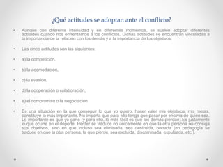 ¿Qué actitudes se adoptan ante el conflicto?
• Aunque con diferente intensidad y en diferentes momentos, se suelen adoptar diferentes
actitudes cuando nos enfrentamos a los conflictos. Dichas actitudes se encuentran vinculadas a
la importancia de la relación con los demás y a la importancia de los objetivos.
• Las cinco actitudes son las siguientes:
• a) la competición,
• b) la acomodación,
• c) la evasión,
• d) la cooperación o colaboración,
• e) el compromiso o la negociación
• Es una situación en la que conseguir lo que yo quiero, hacer valer mis objetivos, mis metas,
constituye lo más importante. No importa que para ello tenga que pasar por encima de quien sea.
Lo importante es que yo gane (y para ello, lo más fácil es que los demás pierdan).Es justamente
lo que ocurre en el deporte. Perder se traduce no únicamente en que la otra persona no consiga
sus objetivos, sino en que incluso sea eliminada, sea destruida, borrada (en pedagogía se
traduce en que la otra persona, la que pierde, sea excluida, discriminada, expulsada, etc.).
 