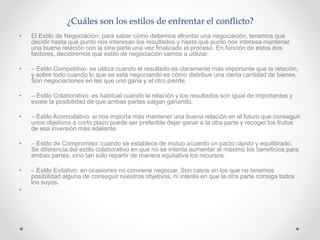 ¿Cuáles son los estilos de enfrentar el conflicto?
• El Estilo de Negociación: para saber cómo debemos afrontar una negociación, tenemos que
decidir hasta qué punto nos interesan los resultados y hasta qué punto nos interesa mantener
una buena relación con la otra parte una vez finalizado el proceso. En función de estos dos
factores, decidiremos qué estilo de negociación vamos a utilizar:
• – Estilo Competitivo: se utiliza cuando el resultado es claramente más importante que la relación,
y sobre todo cuando lo que se está negociando es cómo distribuir una cierta cantidad de bienes.
Son negociaciones en las que uno gana y el otro pierde.
• – Estilo Colaborativo: es habitual cuando la relación y los resultados son igual de importantes y
existe la posibilidad de que ambas partes salgan ganando.
• – Estilo Acomodativo: si nos importa más mantener una buena relación en el futuro que conseguir
unos objetivos a corto plazo puede ser preferible dejar ganar a la otra parte y recoger los frutos
de esa inversión más adelante.
• – Estilo de Compromiso: cuando se establece de mutuo acuerdo un pacto rápido y equilibrado.
Se diferencia del estilo colaborativo en que no se intenta aumentar al máximo los beneficios para
ambas partes, sino tan sólo repartir de manera equitativa los recursos.
• – Estilo Evitativo: en ocasiones no conviene negociar. Son casos en los que no tenemos
posibilidad alguna de conseguir nuestros objetivos, ni interés en que la otra parte consiga todos
los suyos.
•
 
