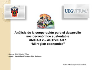 Alumna: Sofía Bolaños Telles
Asesor: Díaz de Sandi Venegas, Aldo Guillermo
Fecha: 19 de septiembre del 2013.
Análisis de la cooperación para el desarrollo
socioeconómico sustentable
UNIDAD 2 – ACTIVIDAD 1
“Mi region economica”
 