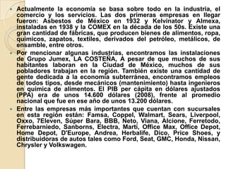  Actualmente la economía se basa sobre todo en la industria, el
comercio y los servicios. Las dos primeras empresas en llegar
fueron: Asbestos de México en 1932 y Kelvinator y Almexa,
instaladas en 1938 y la COMEX en la década de los 50s. Existe una
gran cantidad de fábricas, que producen bienes de alimentos, ropa,
químicos, zapatos, textiles, derivados del petróleo, metálicos, de
ensamble, entre otros.
 Por mencionar algunas industrias, encontramos las instalaciones
de Grupo Jumex, LA COSTEÑA, A pesar de que muchos de sus
habitantes laboran en la Ciudad de México, muchos de sus
pobladores trabajan en la región. También existe una cantidad de
gente dedicada a la economía subterránea, encontramos empleos
de todos tipos, desde mecánicos (mantenimiento) hasta ingenieros
en química de alimentos. El PIB per cápita en dólares ajustados
(PPA) era de unos 14.600 dólares (2008), frente al promedio
nacional que fue en ese año de unos 13.200 dólares.
 Entre las empresas más importantes que cuentan con sucursales
en esta región están: Famsa, Coppel, Walmart, Sears, Liverpool,
Oxxo, 7Eleven, Súper Bara, BBB, Neto, Viana, Alcione, Ferretodo,
Ferrebarniedo, Sanborns, Electra, Martí, Office Max, Office Depot,
Home Depot, D'Europe, Andrea, Herbalife, Dico, Price Shoes, y
distribuidoras de autos tales como Ford, Seat, GMC, Honda, Nissan,
Chrysler y Volkswagen.
 