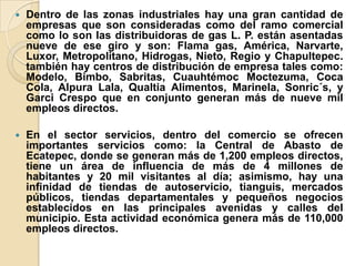 Dentro de las zonas industriales hay una gran cantidad de
empresas que son consideradas como del ramo comercial
como lo son las distribuidoras de gas L. P. están asentadas
nueve de ese giro y son: Flama gas, América, Narvarte,
Luxor, Metropolitano, Hidrogas, Nieto, Regio y Chapultepec.
también hay centros de distribución de empresa tales como:
Modelo, Bimbo, Sabritas, Cuauhtémoc Moctezuma, Coca
Cola, Alpura Lala, Qualtia Alimentos, Marinela, Sonric´s, y
Garci Crespo que en conjunto generan más de nueve mil
empleos directos.
 En el sector servicios, dentro del comercio se ofrecen
importantes servicios como: la Central de Abasto de
Ecatepec, donde se generan más de 1,200 empleos directos,
tiene un área de influencia de más de 4 millones de
habitantes y 20 mil visitantes al día; asimismo, hay una
infinidad de tiendas de autoservicio, tianguis, mercados
públicos, tiendas departamentales y pequeños negocios
establecidos en las principales avenidas y calles del
municipio. Esta actividad económica genera más de 110,000
empleos directos.
 