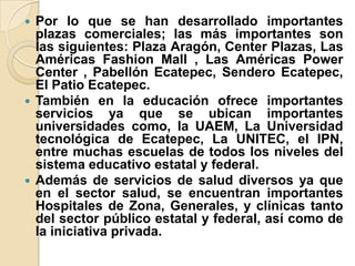  Por lo que se han desarrollado importantes
plazas comerciales; las más importantes son
las siguientes: Plaza Aragón, Center Plazas, Las
Américas Fashion Mall , Las Américas Power
Center , Pabellón Ecatepec, Sendero Ecatepec,
El Patio Ecatepec.
 También en la educación ofrece importantes
servicios ya que se ubican importantes
universidades como, la UAEM, La Universidad
tecnológica de Ecatepec, La UNITEC, el IPN,
entre muchas escuelas de todos los niveles del
sistema educativo estatal y federal.
 Además de servicios de salud diversos ya que
en el sector salud, se encuentran importantes
Hospitales de Zona, Generales, y clínicas tanto
del sector público estatal y federal, así como de
la iniciativa privada.
 