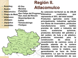 Región II.
Atlacomulco Acambay
 Aculco
 Atlacomulco
 Chapa de Mota
 Ixtlahuaca
 Jilotepec
 Jiquipilco
 Jocotitlán
•El Oro
•Morelos
•Polotitlán
•San Felipe del Progreso
•San José del Rincón
•Soyaniquilpan de
Juárez
•Temascalcingo
•Timilpan
Su extensión territorial es de 258.28
Kilómetros cuadrados, que
representa el 30% del total estatal.
Productos agrícolas como maíz
principalmente, industrias agrícolas
con flores de invernadero, productos
manufactureros como textiles
prendas de vestir e industria del
cuero, sustancias químicas,
productos derivados del petróleo y
del carbón, de hule y de plástico,
productos minerales para la
construcción de obras y
revestimiento de caminos como el
tezontle además de la cantera
basáltica. Además de los recursos
forestales, como la madera, que
generalmente se hace de forma
clandestina. Lo que ha ocacionado
una enorme deforestación de sus
 
