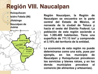Región VIII. Naucalpan
 Huixquilucan
 Isidro Fabela (96)
 Jilotzingo
 Naucalpan de
Juárez
 Nicolás Romero
Región Naucalpan, la Región de
Naucalpan se encuentra en la parte
central del Estado de México, al
noroeste de la ciudad de Toluca y
hacia el oeste del Distrito Federal; La
población de esta región asciende a
los 1.395.489 habitantes. Tiene una
superficie de 711.13 km² y comprende
el 3.16% del territorio de la entidad.
La economía de esta región no puede
determinarse como una sola, pues por
ejemplo, en los municipio de
Naucalpan y Huixquilucan prevalecen
los servicios y bienes raíces, y en los
demás municipios prevalece el
comercio (de alimentos y artesanías).
 