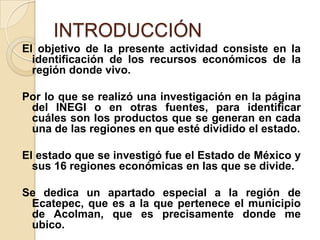 INTRODUCCIÓN
El objetivo de la presente actividad consiste en la
identificación de los recursos económicos de la
región donde vivo.
Por lo que se realizó una investigación en la página
del INEGI o en otras fuentes, para identificar
cuáles son los productos que se generan en cada
una de las regiones en que esté dividido el estado.
El estado que se investigó fue el Estado de México y
sus 16 regiones económicas en las que se divide.
Se dedica un apartado especial a la región de
Ecatepec, que es a la que pertenece el municipio
de Acolman, que es precisamente donde me
ubico.
 