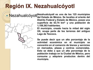 Región IX. Nezahualcóyotl
 NezahualcóyotlNezahualcóyotl es uno de los 125 municipios
del Estado de México. Se localiza al oriente del
Distrito Federal y Estado de México, posee una
superficie de 63.74 km2. y una población de
1,109,363 habitantes.
El municipio, creado hacia la mitad del siglo
XX, ocupa parte de los terrenos del antiguo
Lago de Texcoco.
Se puede decir que un alto porcentaje de la
actividad económica en el municipio se
concentra en el comercio de bienes y servicios
en mercados, plazas y centros comerciales.
Esto se debe a que un alto porcentaje de la
población trabaja en la Ciudad de México, pero
consume y adquiere productos dentro del
municipio.
 