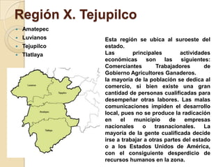 Región X. Tejupilco
 Amatepec
 Luvianos
 Tejupilco
 Tlatlaya
Esta región se ubica al suroeste del
estado.
Las principales actividades
económicas son las siguientes:
Comerciantes Trabajadores de
Gobierno Agricultores Ganaderos.
la mayoría de la población se dedica al
comercio, si bien existe una gran
cantidad de personas cualificadas para
desempeñar otras labores. Las malas
comunicaciones impiden el desarrollo
local, pues no se produce la radicación
en el municipio de empresas
nacionales o trasnacionales. La
mayoría de la gente cualificada decide
irse a trabajar a otras partes del estado
o a los Estados Unidos de América,
con el consiguiente desperdicio de
recursos humanos en la zona.
 