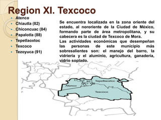 Region XI. Texcoco
 Atenco
 Chiautla (82)
 Chiconcuac (84)
 Papalotla (88)
 Tepetlaoxtoc
 Texcoco
 Tezoyuca (91)
Se encuentra localizada en la zona oriente del
estado, al nororiente de la Ciudad de México,
formando parte de área metropolitana, y su
cabecera es la ciudad de Texcoco de Mora.
Las actividades económicas que desempeñan
las personas de este municipio más
sobresalientes son: el manejo del barro, la
vidriería y el aluminio, agricultura, ganadería,
vidrio soplado.
 