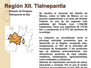 Región XII. Tlalnepantla
 Atizapán de Zaragoza
 Tlalnepantla de Baz
Se localiza al noroeste del Estado de
México, sobre el Valle de México en su
porción septentrional y al norte del Distrito
Federal; es una de las regiones más
pobladas del Estado (con 1.156,300
habitantes). Tiene una superficie de 173.38
km² y comprende el 0.77% del territorio de
la entidad.
La industria es considerada como la
principal actividad económica que se
desarrolla en la Región, ocupando ésta,
simplemente, el 70% de la actividad del
municipio de tlanepantla. Y los productos
que se elaboran primordialmente, son
alimenticios, químicos, de ropa, calzado,
metálicos, metalúrgicos, agroindustriales
como enlatados y conservas.
Además de importantes servicios de salud,
educación y vivienda. Por lo que el sector
 
