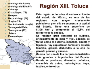 Región XIII. Toluca
 Almoloya de Juárez
 Almoloya del Río (67)
 Calimaya
 Chapultepec (71)
 Metepec
 Mexicaltzingo (74)
 Rayón (75)
 San Antonio la Isla (76)
 Tenango del Valle
 Texcalyacac (77)
 Toluca
 Zinacantepec
Esta región se localiza al centro-occidente
del estado de México, es una de las
regiones con mayor crecimiento
poblacional y en ella se encuentra la capital
del Estado. Tiene una superficie de
8.305 km² y comprende el 12,8% del
territorio de la entidad.
Se realizan gran cantidad de cultivos,
principalmente de maíz y frijol, además de
frutas como el durazno, manzana, ciruelo y
tejocote. Hay explotación forestal y existen
también, granjas dedicadas a la cría de
ganado porcino y vacuno.
Cuenta con uno de los parques industriales
más grandes e importantes del Estado.
Donde se producen, alimentos, químicos,
ensamble de autos, metalúrgicos, ropa,
textiles, entre otros.
 
