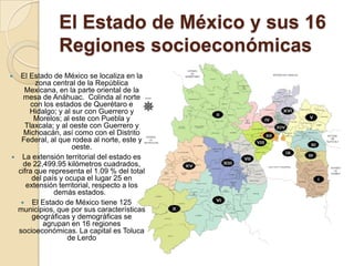 El Estado de México y sus 16
Regiones socioeconómicas
 El Estado de México se localiza en la
zona central de la República
Mexicana, en la parte oriental de la
mesa de Anáhuac. Colinda al norte
con los estados de Querétaro e
Hidalgo; y al sur con Guerrero y
Morelos; al este con Puebla y
Tlaxcala; y al oeste con Guerrero y
Michoacán, así como con el Distrito
Federal, al que rodea al norte, este y
oeste.
 La extensión territorial del estado es
de 22,499.95 kilómetros cuadrados,
cifra que representa el 1.09 % del total
del país y ocupa el lugar 25 en
extensión territorial, respecto a los
demás estados.
 El Estado de México tiene 125
municipios, que por sus características
geográficas y demográficas se
agrupan en 16 regiones
socioeconómicas. La capital es Toluca
de Lerdo
 