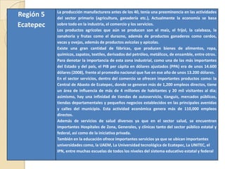 Región 5
Ecatepec
La producción manufacturera antes de los 40, tenía una preeminencia en las actividades
del sector primario (agricultura, ganadería etc.), Actualmente la economía se basa
sobre todo en la industria, el comercio y los servicios.
Los productos agrícolas que aún se producen son el maíz, el frijol, la calabaza, la
zanahoria y frutas como el durazno, además de productos ganaderos como cerdos,
vacas y ovejas, además de productos avícolas y apícolas.
Existe una gran cantidad de fábricas, que producen bienes de alimentos, ropa,
químicos, zapatos, textiles, derivados del petróleo, metálicos, de ensamble, entre otros.
Para denotar la importancia de esta zona industrial, como una de las más importantes
del Estado y del país, el PIB per cápita en dólares ajustados (PPA) era de unos 14.600
dólares (2008), frente al promedio nacional que fue en ese año de unos 13.200 dólares.
En el sector servicios, dentro del comercio se ofrecen importantes productos como: la
Central de Abasto de Ecatepec, donde se generan más de 1,200 empleos directos, tiene
un área de influencia de más de 4 millones de habitantes y 20 mil visitantes al día;
asimismo, hay una infinidad de tiendas de autoservicio, tianguis, mercados públicos,
tiendas departamentales y pequeños negocios establecidos en las principales avenidas
y calles del municipio. Esta actividad económica genera más de 110,000 empleos
directos.
Además de servicios de salud diversos ya que en el sector salud, se encuentran
importantes Hospitales de Zona, Generales, y clínicas tanto del sector público estatal y
federal, así como de la iniciativa privada.
También en la educación ofrece importantes servicios ya que se ubican importantes
universidades como, la UAEM, La Universidad tecnológica de Ecatepec, La UNITEC, el
IPN, entre muchas escuelas de todos los niveles del sistema educativo estatal y federal
 
