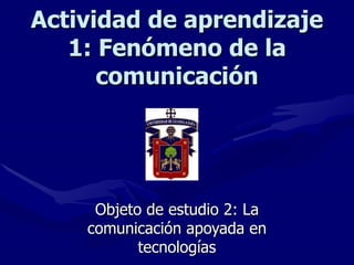 Actividad de aprendizaje 1: Fenómeno de la comunicación Objeto de estudio 2: La comunicación apoyada en tecnologías 