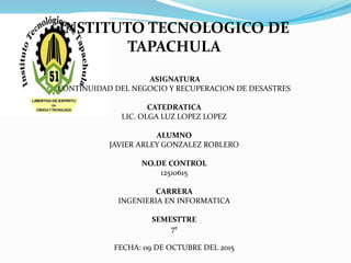 INSTITUTO TECNOLOGICO DE
TAPACHULA
ASIGNATURA
CONTINUIDAD DEL NEGOCIO Y RECUPERACION DE DESASTRES
CATEDRATICA
LIC. OLGA LUZ LOPEZ LOPEZ
ALUMNO
JAVIER ARLEY GONZALEZ ROBLERO
NO.DE CONTROL
12510615
CARRERA
INGENIERIA EN INFORMATICA
SEMESTTRE
7º
FECHA: 09 DE OCTUBRE DEL 2015
 