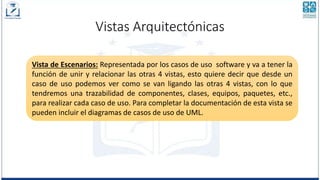 Vistas Arquitectónicas
Vista de Escenarios: Representada por los casos de uso software y va a tener la
función de unir y relacionar las otras 4 vistas, esto quiere decir que desde un
caso de uso podemos ver como se van ligando las otras 4 vistas, con lo que
tendremos una trazabilidad de componentes, clases, equipos, paquetes, etc.,
para realizar cada caso de uso. Para completar la documentación de esta vista se
pueden incluir el diagramas de casos de uso de UML.
 