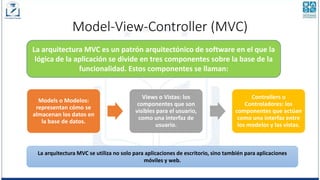 Model-View-Controller (MVC)
La arquitectura MVC es un patrón arquitectónico de software en el que la
lógica de la aplicación se divide en tres componentes sobre la base de la
funcionalidad. Estos componentes se llaman:
Models o Modelos:
representan cómo se
almacenan los datos en
la base de datos.
Views o Vistas: los
componentes que son
visibles para el usuario,
como una interfaz de
usuario.
Controllers o
Controladores: los
componentes que actúan
como una interfaz entre
los modelos y las vistas.
La arquitectura MVC se utiliza no solo para aplicaciones de escritorio, sino también para aplicaciones
móviles y web.
 