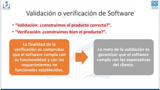 Validación o verificación de Software
• “Validación: ¿construimos el producto correcto?”.
• “Verificación: ¿construimos bien el producto?”.
La finalidad de la
verificación es comprobar
que el software cumpla con
su funcionalidad y con los
requerimientos no
funcionales establecidos.
La meta de la validación es
garantizar que el software
cumpla con las expectativas
del cliente.
 