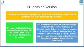 Pruebas de Versión
Son el proceso de poner a prueba una versión particular de un sistema que se
pretende usar fuera del equipo de desarrollo.
Un equipo independiente que
no intervino en el desarrollo
del sistema debe ser el
responsable de las pruebas
de versión.
Las pruebas del sistema por parte del equipo
de desarrollo deben enfocarse en el
descubrimiento de bugs en el sistema (pruebas
de defecto). El objetivo de las pruebas de
versión es comprobar que el sistema cumpla
con los requerimientos y sea suficientemente
bueno para uso externo (pruebas de
validación)
 