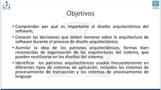 Objetivos
• Comprender por qué es importante el diseño arquitectónico del
software;
• Conocer las decisiones que deben tomarse sobre la arquitectura de
software durante el proceso de diseño arquitectónico;
• Asimilar la idea de los patrones arquitectónicos, formas bien
reconocidas de organización de las arquitecturas del sistema, que
pueden reutilizarse en los diseños del sistema;
• Identificar los patrones arquitectónicos usados frecuentemente en
diferentes tipos de sistemas de aplicación, incluidos los sistemas de
procesamiento de transacción y los sistemas de procesamiento de
lenguaje
 