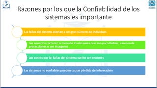Razones por los que la Confiabilidad de los
sistemas es importante
Las fallas del sistema afectan a un gran número de individuos
Los usuarios rechazan a menudo los sistemas que son poco fiables, carecen de
protecciones o son inseguros
Los costos por las fallas del sistema suelen ser enormes
Los sistemas no confiables pueden causar pérdida de información
 