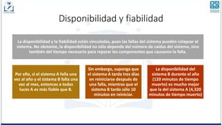 Disponibilidad y fiabilidad
La disponibilidad y la fiabilidad están vinculadas, pues las fallas del sistema pueden colapsar al
sistema. No obstante, la disponibilidad no sólo depende del número de caídas del sistema, sino
también del tiempo necesario para reparar los componentes que causaron la falla.
Por ello, si el sistema A falla una
vez al año y el sistema B falla una
vez al mes, entonces a todas
luces A es más fiable que B.
Sin embargo, suponga que
el sistema A tarda tres días
en reiniciarse después de
una falla, mientras que el
sistema B tarda sólo 10
minutos en reiniciar.
La disponibilidad del
sistema B durante el año
(120 minutos de tiempo
muerto) es mucho mejor
que la del sistema A (4,320
minutos de tiempo muerto)
 