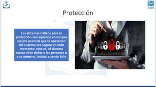 Protección
Los sistemas críticos para la
protección son aquellos en los que
resulta esencial que la operación
del sistema sea segura en todo
momento; esto es, el sistema
nunca debe dañar a las personas o
a su entorno, incluso cuando falle
 