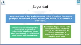 Seguridad
La seguridad es un atributo del sistema que refleja la habilidad de éste para
protegerse a sí mismo de ataques externos, que podrían ser accidentales o
deliberados.
Estos ataques externos son posibles
puesto que la mayoría de las
computadoras de propósito general
ahora están en red y, en consecuencia,
son accesibles a personas externas.
Ejemplos de ataques pueden ser la
instalación de virus y caballos de
Troya, el uso sin autorización de
servicios del sistema o la
modificación no aprobada de un
sistema o de sus datos.
 