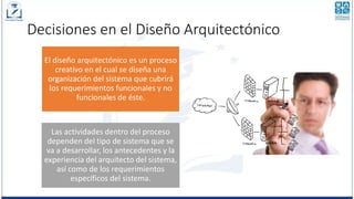 Decisiones en el Diseño Arquitectónico
El diseño arquitectónico es un proceso
creativo en el cual se diseña una
organización del sistema que cubrirá
los requerimientos funcionales y no
funcionales de éste.
Las actividades dentro del proceso
dependen del tipo de sistema que se
va a desarrollar, los antecedentes y la
experiencia del arquitecto del sistema,
así como de los requerimientos
específicos del sistema.
 