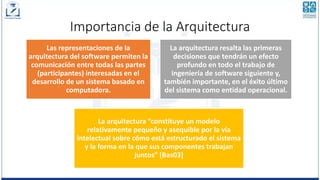 Importancia de la Arquitectura
Las representaciones de la
arquitectura del software permiten la
comunicación entre todas las partes
(participantes) interesadas en el
desarrollo de un sistema basado en
computadora.
La arquitectura resalta las primeras
decisiones que tendrán un efecto
profundo en todo el trabajo de
ingeniería de software siguiente y,
también importante, en el éxito último
del sistema como entidad operacional.
La arquitectura “constituye un modelo
relativamente pequeño y asequible por la vía
intelectual sobre cómo está estructurado el sistema
y la forma en la que sus componentes trabajan
juntos” [Bas03]
 