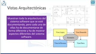 Vistas Arquitectónicas
Muestran toda la arquitectura del
sistema software que se esté
documentando, pero cada una de
ellas ha de documentarse de
forma diferente y ha de mostrar
aspectos diferentes del sistema
software.
 